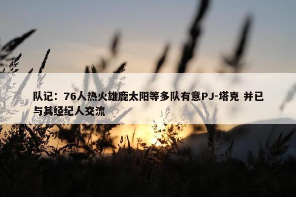 队记：76人热火雄鹿太阳等多队有意PJ-塔克 并已与其经纪人交流