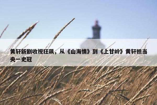 黄轩新剧收视狂飙，从《山海情》到《上甘岭》黄轩担当央一史冠