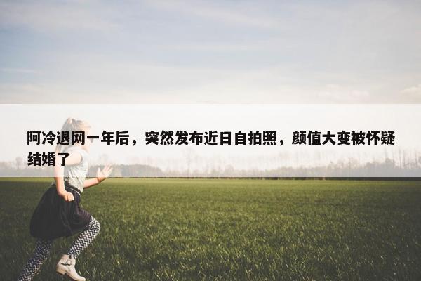 阿冷退网一年后，突然发布近日自拍照，颜值大变被怀疑结婚了