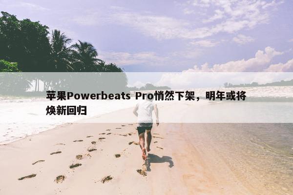 苹果Powerbeats Pro悄然下架，明年或将焕新回归