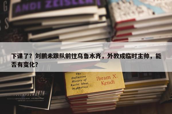 下课了？刘鹏未跟队前往乌鲁木齐，外教成临时主帅，能否有变化？