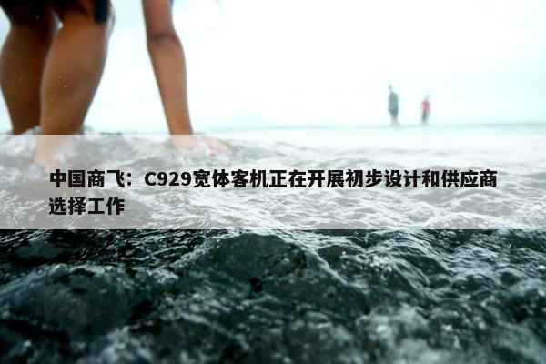 中国商飞：C929宽体客机正在开展初步设计和供应商选择工作