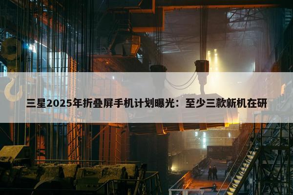 三星2025年折叠屏手机计划曝光：至少三款新机在研