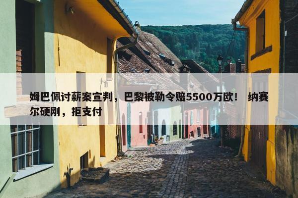 姆巴佩讨薪案宣判，巴黎被勒令赔5500万欧！ 纳赛尔硬刚，拒支付