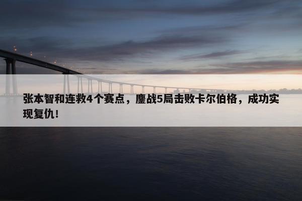 张本智和连救4个赛点，鏖战5局击败卡尔伯格，成功实现复仇！