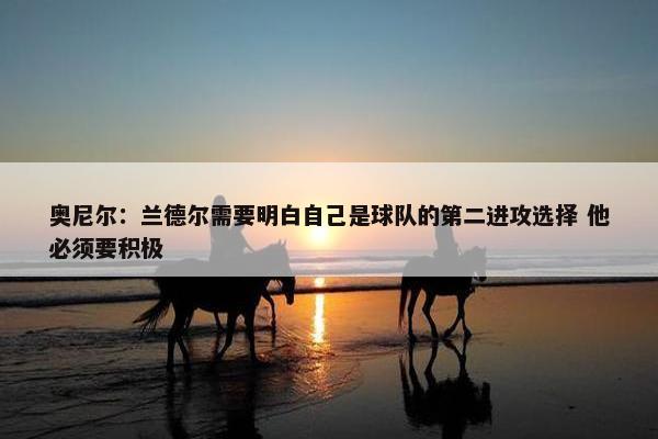 奥尼尔：兰德尔需要明白自己是球队的第二进攻选择 他必须要积极