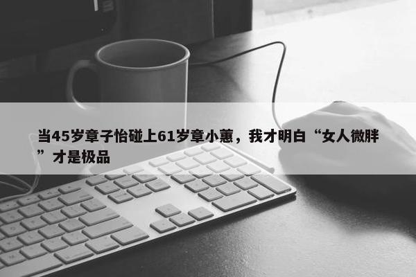 当45岁章子怡碰上61岁章小蕙，我才明白“女人微胖”才是极品