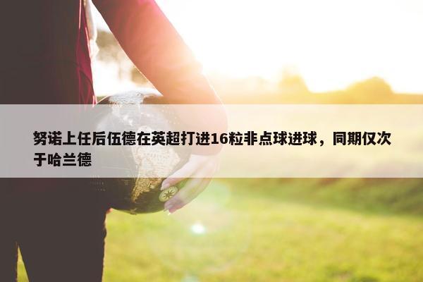 努诺上任后伍德在英超打进16粒非点球进球，同期仅次于哈兰德