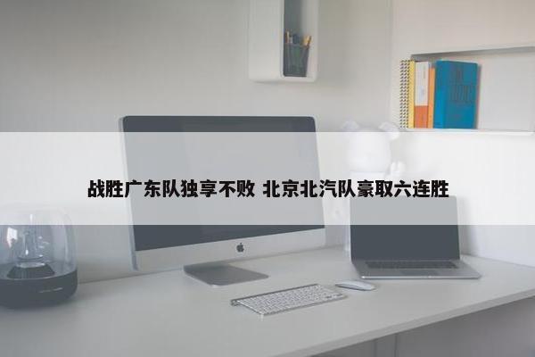 战胜广东队独享不败 北京北汽队豪取六连胜