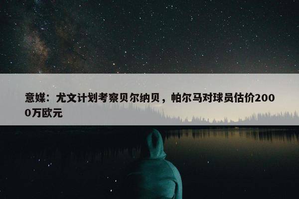 意媒：尤文计划考察贝尔纳贝，帕尔马对球员估价2000万欧元