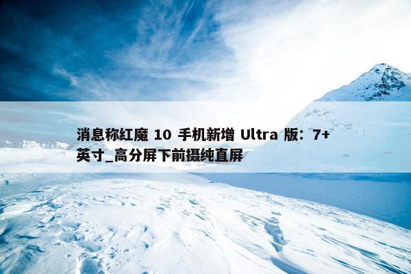 消息称红魔 10 手机新增 Ultra 版：7+ 英寸_高分屏下前摄纯直屏