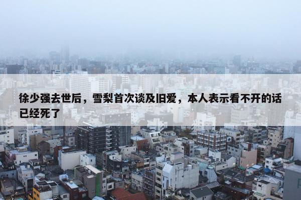 徐少强去世后，雪梨首次谈及旧爱，本人表示看不开的话已经死了