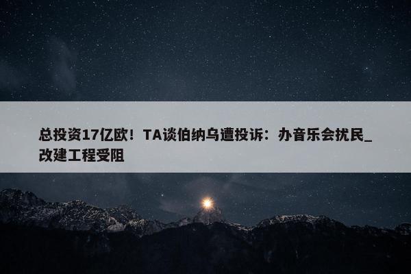 总投资17亿欧！TA谈伯纳乌遭投诉：办音乐会扰民_改建工程受阻