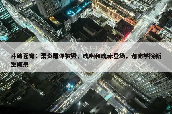 斗破苍穹：萧炎雕像被毁，魂幽和魂赤登场，迦南学院新生被杀