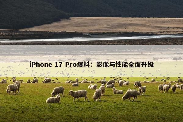 iPhone 17 Pro爆料：影像与性能全面升级