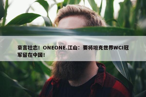 豪言壮志！ONEONE.江山：要将坦克世界WCI冠军留在中国！