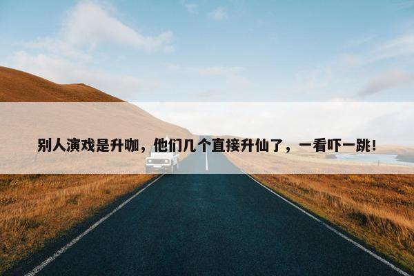 别人演戏是升咖，他们几个直接升仙了，一看吓一跳！