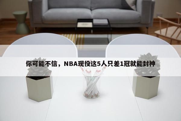 你可能不信，NBA现役这5人只差1冠就能封神