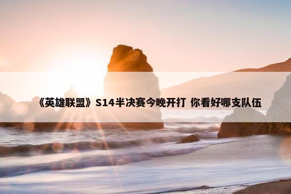 《英雄联盟》S14半决赛今晚开打 你看好哪支队伍