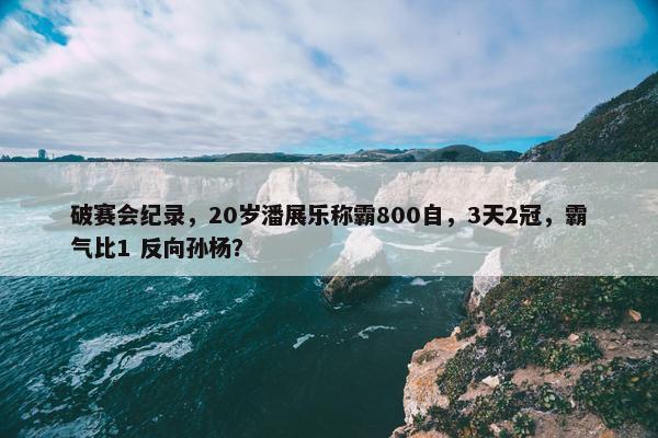 破赛会纪录，20岁潘展乐称霸800自，3天2冠，霸气比1 反向孙杨？