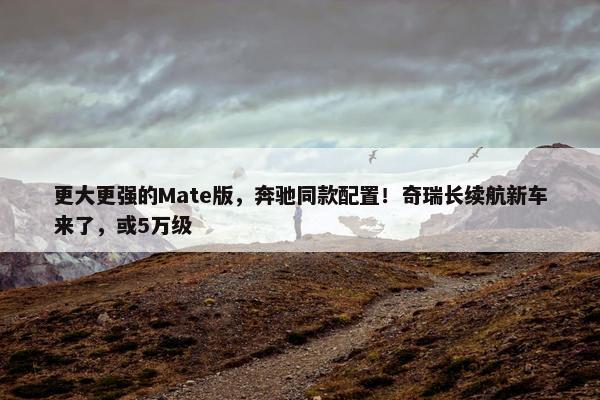 更大更强的Mate版，奔驰同款配置！奇瑞长续航新车来了，或5万级