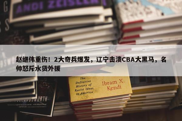 赵继伟重伤！2大奇兵爆发，辽宁击溃CBA大黑马，名帅怒斥水货外援