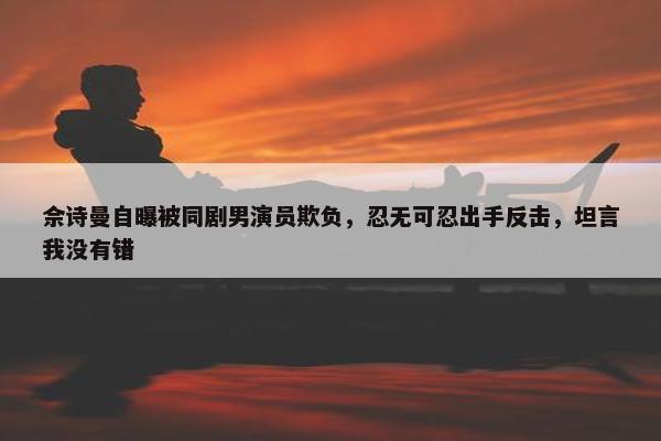 佘诗曼自曝被同剧男演员欺负，忍无可忍出手反击，坦言我没有错