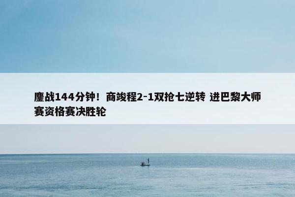 鏖战144分钟！商竣程2-1双抢七逆转 进巴黎大师赛资格赛决胜轮