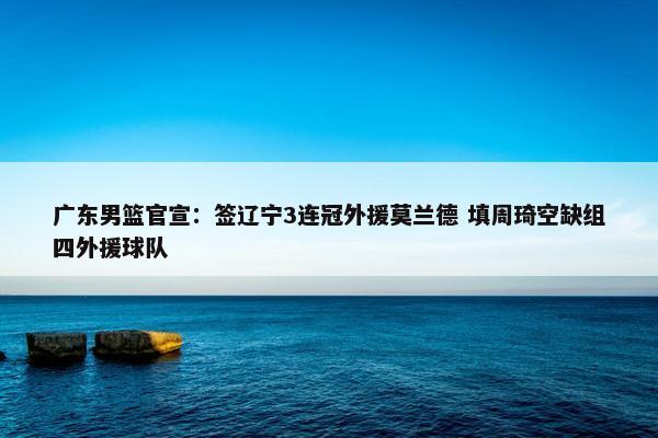 广东男篮官宣：签辽宁3连冠外援莫兰德 填周琦空缺组四外援球队