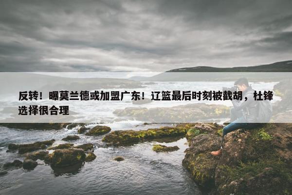 反转！曝莫兰德或加盟广东！辽篮最后时刻被截胡，杜锋选择很合理