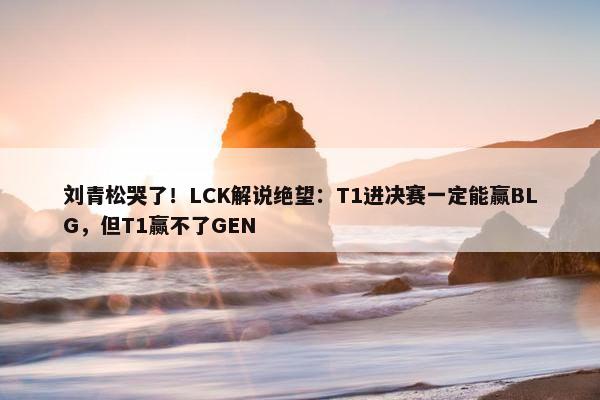 刘青松哭了！LCK解说绝望：T1进决赛一定能赢BLG，但T1赢不了GEN