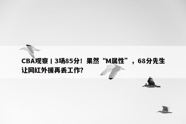 CBA观察丨3场85分！果然“M属性”，68分先生让网红外援再丢工作？