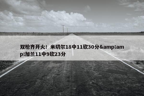 双枪齐开火！米切尔18中11砍30分&amp;加兰11中9砍23分