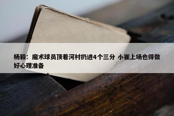 杨毅：魔术球员顶着河村扔进4个三分 小崔上场也得做好心理准备