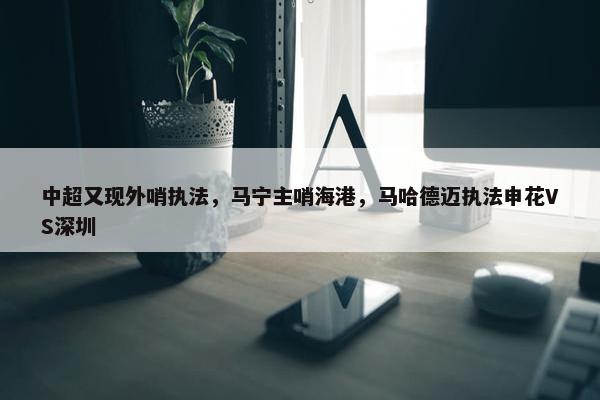 中超又现外哨执法，马宁主哨海港，马哈德迈执法申花VS深圳