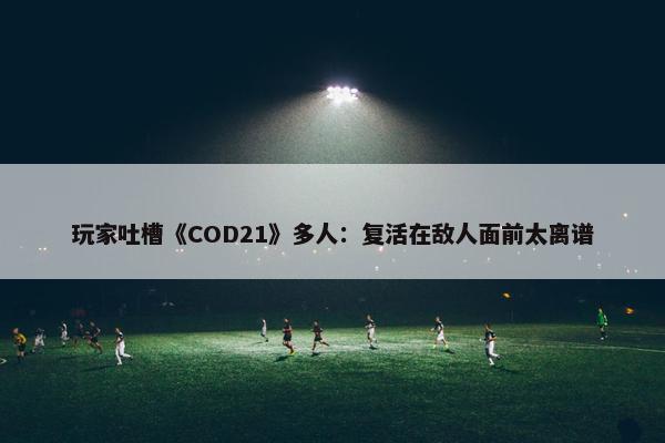 玩家吐槽《COD21》多人：复活在敌人面前太离谱