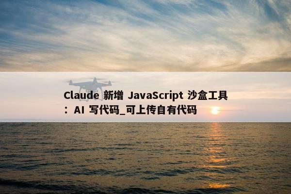 Claude 新增 JavaScript 沙盒工具：AI 写代码_可上传自有代码