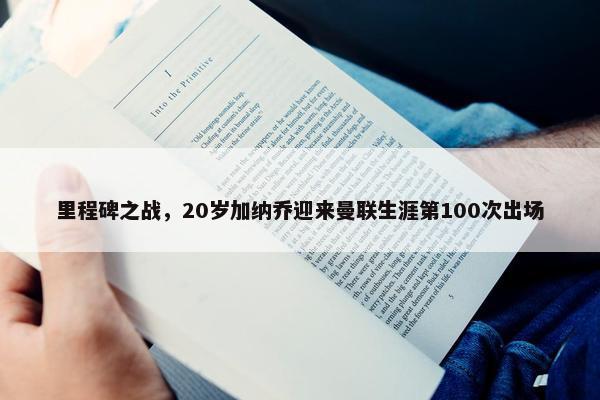 里程碑之战，20岁加纳乔迎来曼联生涯第100次出场