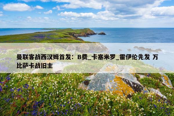 曼联客战西汉姆首发：B费_卡塞米罗_霍伊伦先发 万比萨卡战旧主