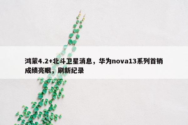 鸿蒙4.2+北斗卫星消息，华为nova13系列首销成绩亮眼，刷新纪录