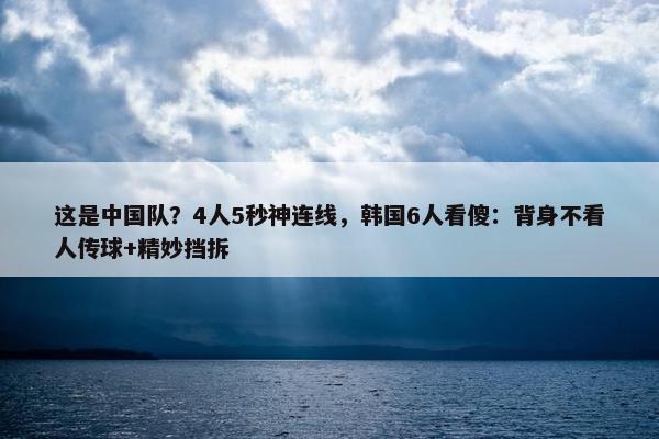 这是中国队？4人5秒神连线，韩国6人看傻：背身不看人传球+精妙挡拆