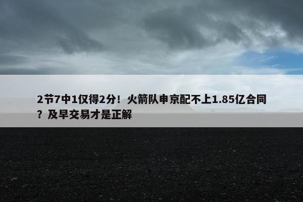 2节7中1仅得2分！火箭队申京配不上1.85亿合同？及早交易才是正解