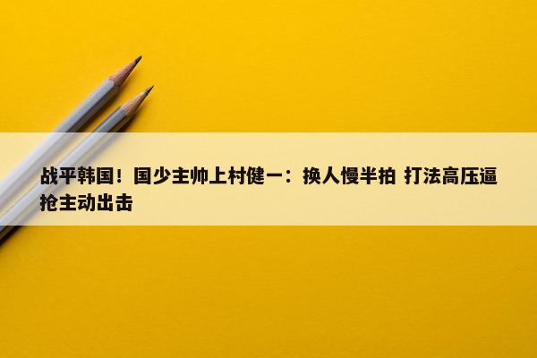 战平韩国！国少主帅上村健一：换人慢半拍 打法高压逼抢主动出击