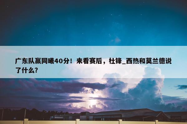 广东队赢同曦40分！来看赛后，杜锋_西热和莫兰德说了什么？