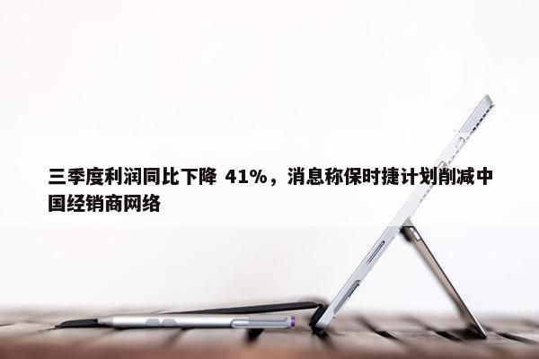 三季度利润同比下降 41%，消息称保时捷计划削减中国经销商网络