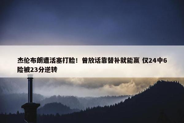 杰伦布朗遭活塞打脸！曾放话靠替补就能赢 仅24中6险被23分逆转