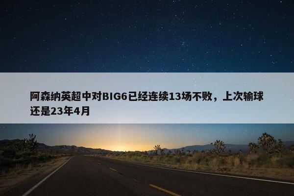 阿森纳英超中对BIG6已经连续13场不败，上次输球还是23年4月