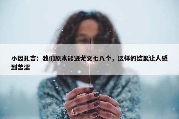 小因扎吉：我们原本能进尤文七八个，这样的结果让人感到苦涩