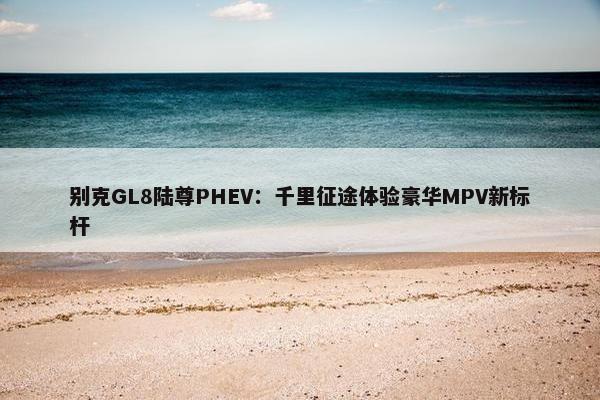 别克GL8陆尊PHEV：千里征途体验豪华MPV新标杆