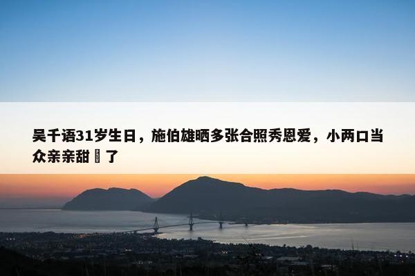 吴千语31岁生日，施伯雄晒多张合照秀恩爱，小两口当众亲亲甜齁了